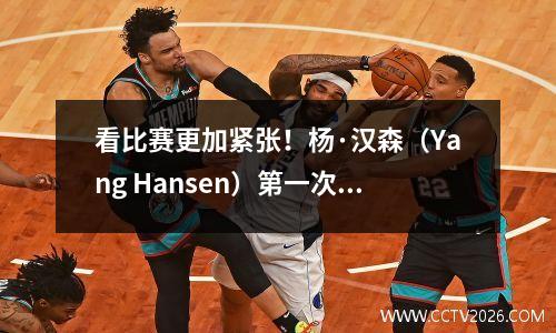 看比赛更加紧张！杨·汉森（Yang Hansen）第一次经历了NBA时忘记了Liu Weiwee的建议。它对现场的明显影响