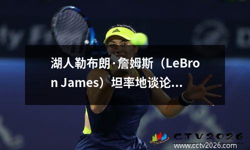 湖人勒布朗·詹姆斯（LeBron James）坦率地谈论了NBA从“三巨头”时代转变的过程
