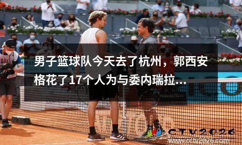 男子篮球队今天去了杭州，郭西安格花了17个人为与委内瑞拉的两场热身比赛做准备