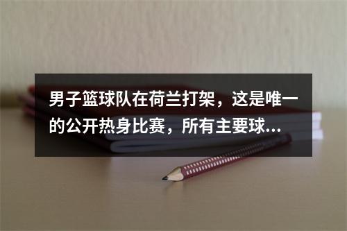 男子篮球队在荷兰打架，这是唯一的公开热身比赛，所有主要球员都在战斗