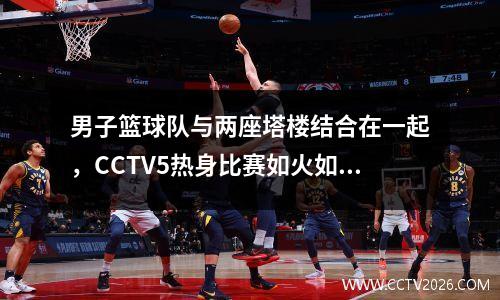 男子篮球队与两座塔楼结合在一起，CCTV5热身比赛如火如荼！亚洲杯王牌被揭露？