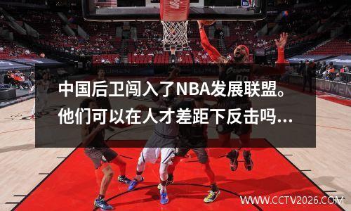 中国后卫闯入了NBA发展联盟。他们可以在人才差距下反击吗？林维的道路仍然很长