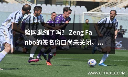 篮网退缩了吗？ Zeng Fanbo的签名窗口尚未关闭。中国新星NBA的梦想可以实现吗？