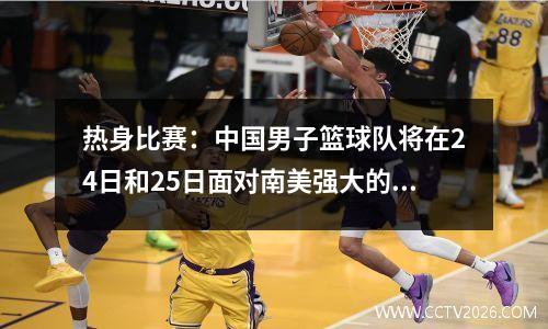 热身比赛：中国男子篮球队将在24日和25日面对南美强大的对手，而令人兴奋的消息是在比赛之前出现的