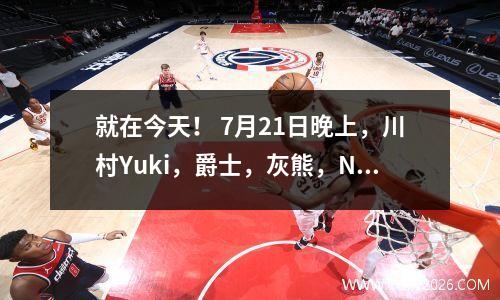 就在今天！ 7月21日晚上，川村Yuki，爵士，灰熊，NBA新闻