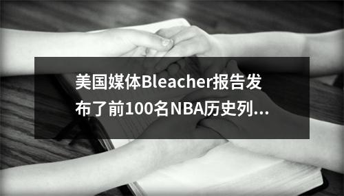 美国媒体Bleacher报告发布了前100名NBA历史列表：乔丹击败詹姆斯成为山羊