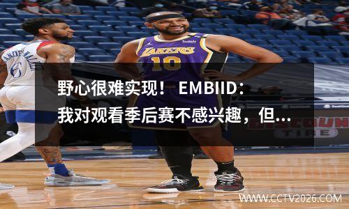 野心很难实现！ EMBIID：我对观看季后赛不感兴趣，但是Halliburton触动了我