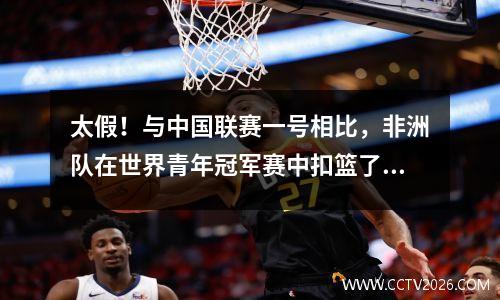 太假！与中国联赛一号相比，非洲队在世界青年冠军赛中扣篮了自己的篮筐，对手扭转了三个错误