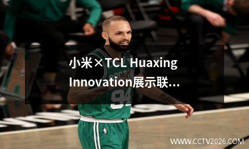 小米×TCL Huaxing Innovation展示联合实验室II阶段II在Wuhan揭幕