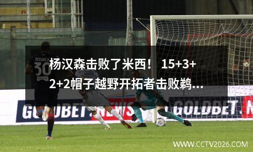 杨汉森击败了米西！ 15+3+2+2帽子越野开拓者击败鹈鹕lüper24分爱17+12