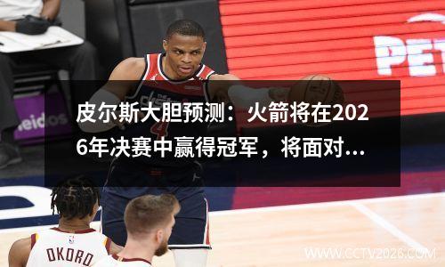 皮尔斯大胆预测：火箭将在2026年决赛中赢得冠军，将面对尼克斯