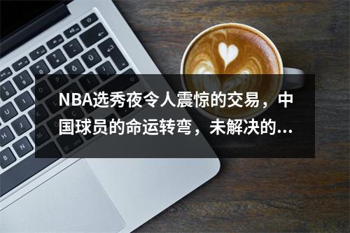 NBA选秀夜令人震惊的交易，中国球员的命运转弯，未解决的诺言成为一个谜
