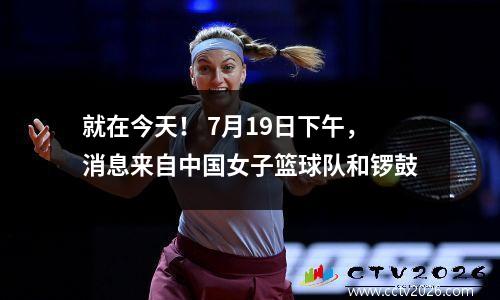就在今天！ 7月19日下午，消息来自中国女子篮球队和锣鼓