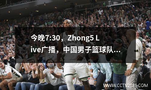 今晚7:30，Zhong5 Live广播，中国男子篮球队面对克星，首发阵容出现，Yang Hansen可能是一个替代品