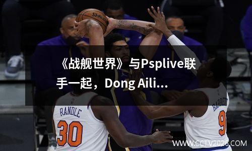《战舰世界》与Psplive联手一起，Dong Aili和Qiu Rinko踏上了深蓝色的旅程