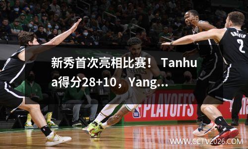 新秀首次亮相比赛！ Tanhua得分28+10，Yang Hansen带领球队赢得33分