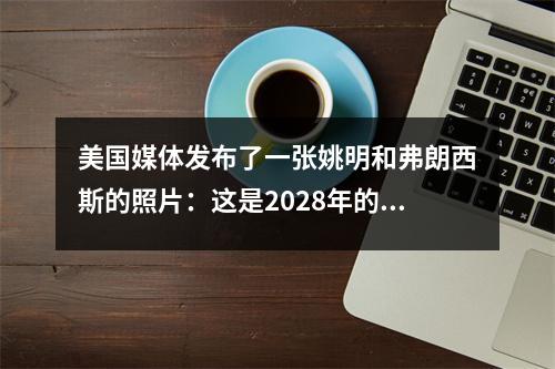 美国媒体发布了一张姚明和弗朗西斯的照片：这是2028年的亨德森和汉森·杨