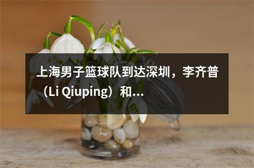 上海男子篮球队到达深圳，李齐普（Li Qiuping）和卢维（Lu Wei）热情地聊了聊，李·天（Li Tianrong）非常酷，李·洪夸（Li Hongquan）看着NBA