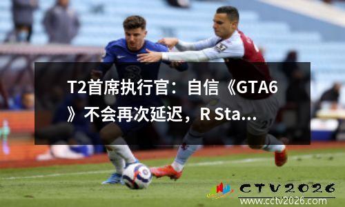 T2首席执行官：自信《GTA6》不会再次延迟，R Star正在开发更多内容