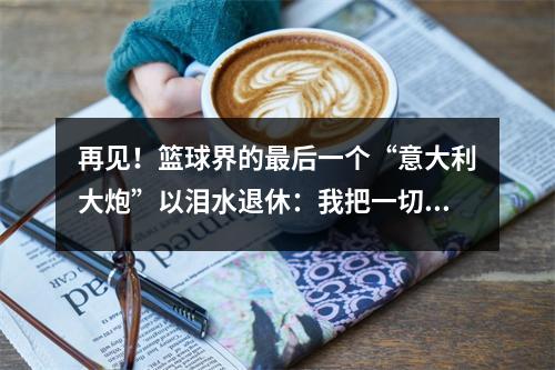 再见！篮球界的最后一个“意大利大炮”以泪水退休：我把一切都给了篮球！