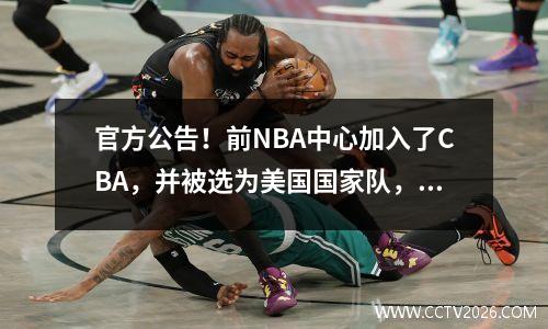 官方公告！前NBA中心加入了CBA，并被选为美国国家队，被昵称为“美国版的王Zhelin”