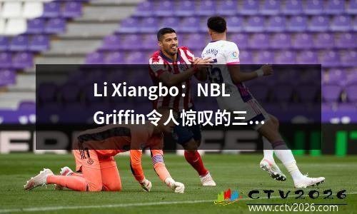 Li Xiangbo：NBL Griffin令人惊叹的三级跳远，注意他的防守专业知识和蓝领属性。