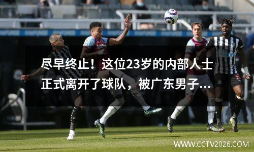 尽早终止！这位23岁的内部人士正式离开了球队，被广东男子篮球队批准，核心理由暴露了