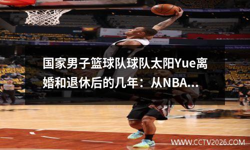 国家男子篮球队球队太阳Yue离婚和退休后的几年：从NBA冠军到跨境演员