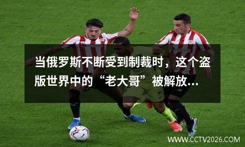 当俄罗斯不断受到制裁时，这个盗版世界中的“老大哥”被解放了