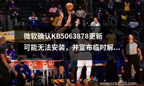 微软确认KB5063878更新可能无法安装，并宣布临时解决方案