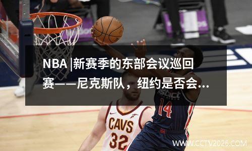 NBA |新赛季的东部会议巡回赛——尼克斯队，纽约是否会成为东部会议中最好的球队？