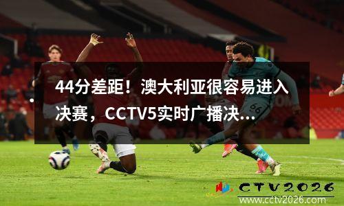 44分差距！澳大利亚很容易进入决赛，CCTV5实时广播决赛！
