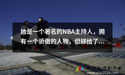 她是一个著名的NBA主持人，拥有一个骄傲的人物，但嫁给了一位17岁的美国丈夫。她现在好吗？