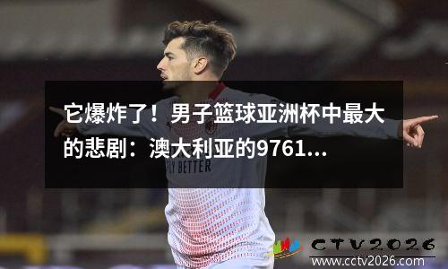 它爆炸了！男子篮球亚洲杯中最大的悲剧：澳大利亚的9761如此残酷地滥用韩国