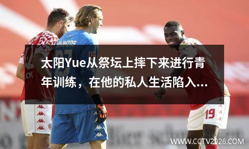 太阳Yue从祭坛上摔下来进行青年训练，在他的私人生活陷入困境之后，他还能在39岁时转过桌子吗？