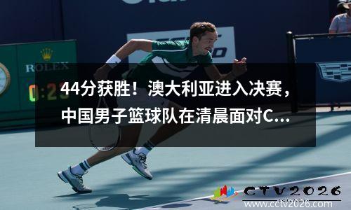 44分获胜！澳大利亚进入决赛，中国男子篮球队在清晨面对CCTV5 Live Broadcast