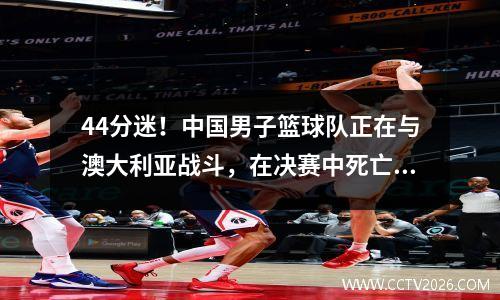 44分迷！中国男子篮球队正在与澳大利亚战斗，在决赛中死亡，CCTV5这是必看的