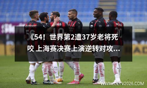 《54！世界第2遭37岁老将死咬 上海赛决赛上演逆转对攻战》