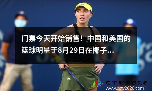 门票今天开始销售！中国和美国的篮球明星于8月29日在椰子城举行了顶峰摊牌