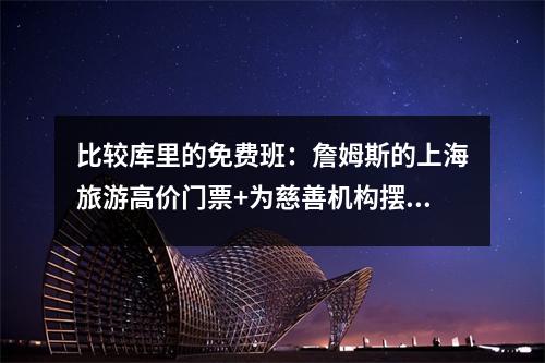 比较库里的免费班：詹姆斯的上海旅游高价门票+为慈善机构摆姿势，中国巡回赛改变了风味吗？
