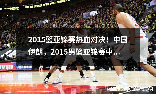 2015篮亚锦赛热血对决！中国伊朗，2015男篮亚锦赛中国vs伊朗