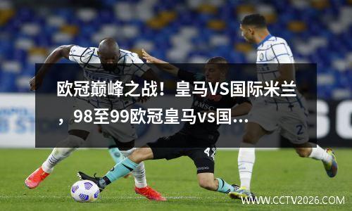 欧冠巅峰之战！皇马VS国际米兰，98至99欧冠皇马vs国米