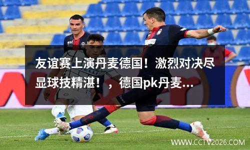 友谊赛上演丹麦德国！激烈对决尽显球技精湛！，德国pk丹麦热身赛