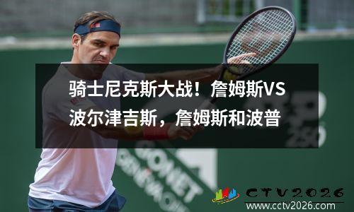 骑士尼克斯大战！詹姆斯VS波尔津吉斯，詹姆斯和波普