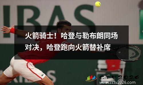 火箭骑士！哈登与勒布朗同场对决，哈登跑向火箭替补席