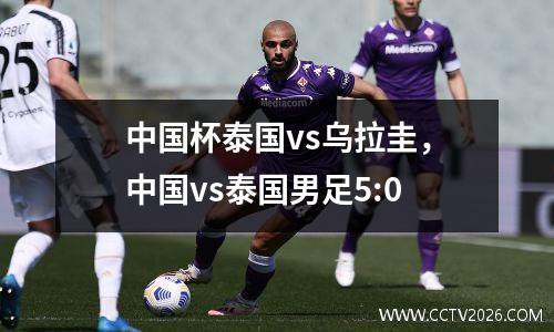 中国杯泰国vs乌拉圭，中国vs泰国男足5:0