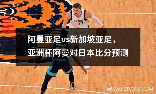 阿曼亚足vs新加坡亚足，亚洲杯阿曼对日本比分预测