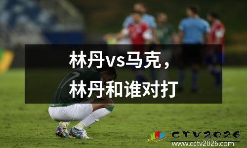 林丹vs马克，林丹和谁对打