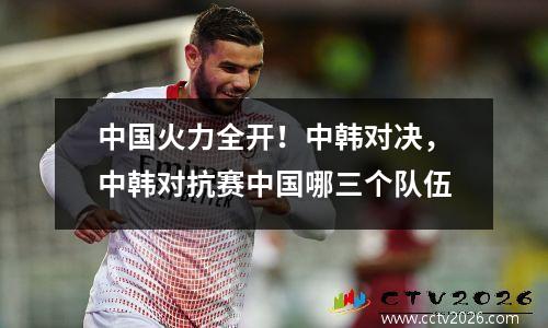 中国火力全开！中韩对决，中韩对抗赛中国哪三个队伍