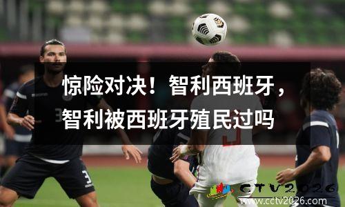 惊险对决！智利西班牙，智利被西班牙殖民过吗